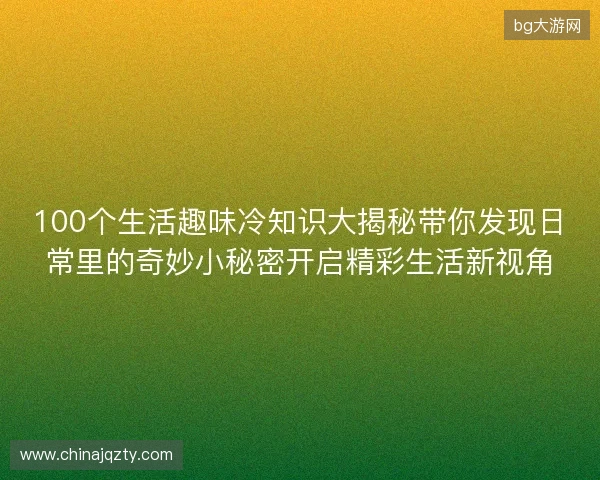 100个生活趣味冷知识大揭秘带你发现日常里的奇妙小秘密开启精彩生活新视角