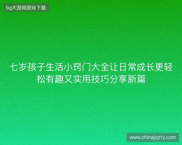 七岁孩子生活小窍门大全让日常成长更轻松有趣又实用技巧分享新篇